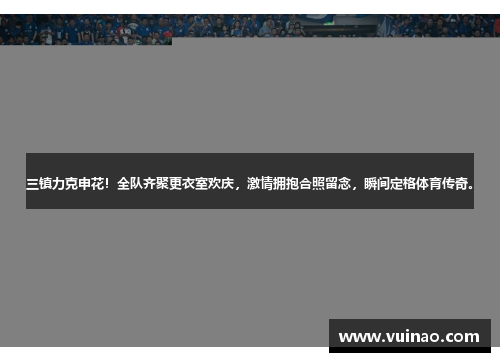 三镇力克申花！全队齐聚更衣室欢庆，激情拥抱合照留念，瞬间定格体育传奇。