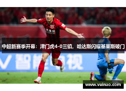 中超新赛季开幕：津门虎4-0三镇，哈达斯闪耀基莱斯破门