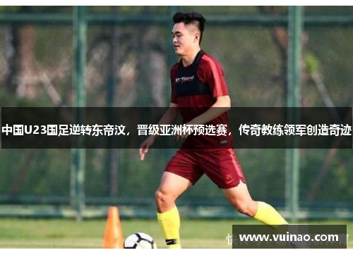 中国U23国足逆转东帝汶，晋级亚洲杯预选赛，传奇教练领军创造奇迹